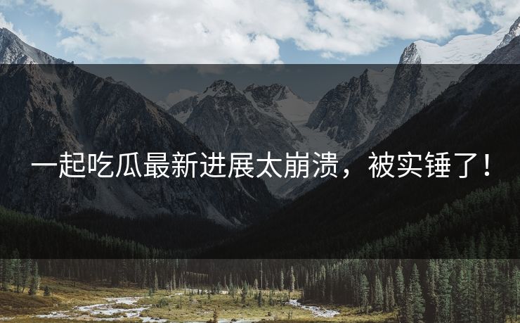 一起吃瓜最新进展太崩溃，被实锤了！