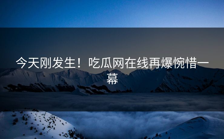 今天刚发生！吃瓜网在线再爆惋惜一幕