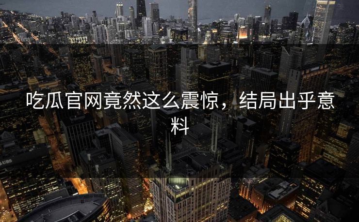 吃瓜官网竟然这么震惊，结局出乎意料