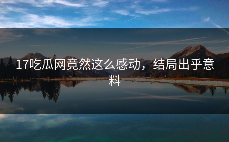 17吃瓜网竟然这么感动，结局出乎意料