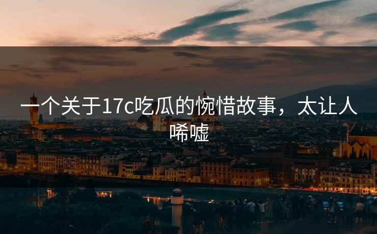 一个关于17c吃瓜的惋惜故事，太让人唏嘘