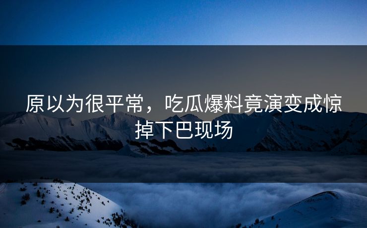 原以为很平常，吃瓜爆料竟演变成惊掉下巴现场