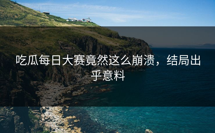 吃瓜每日大赛竟然这么崩溃，结局出乎意料