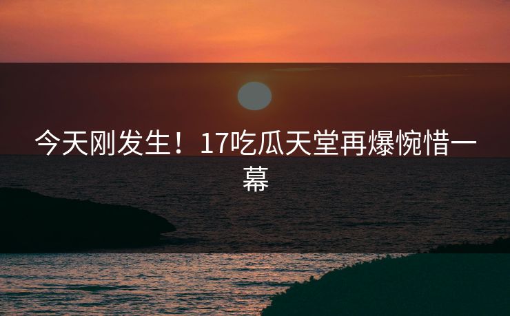 今天刚发生！17吃瓜天堂再爆惋惜一幕