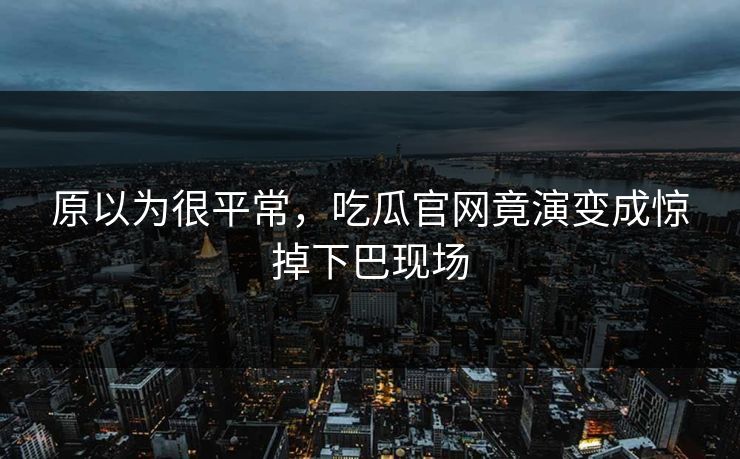 原以为很平常，吃瓜官网竟演变成惊掉下巴现场