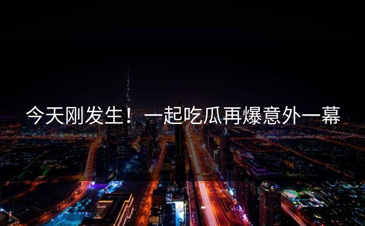 今天刚发生！一起吃瓜再爆意外一幕