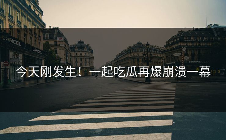 今天刚发生！一起吃瓜再爆崩溃一幕