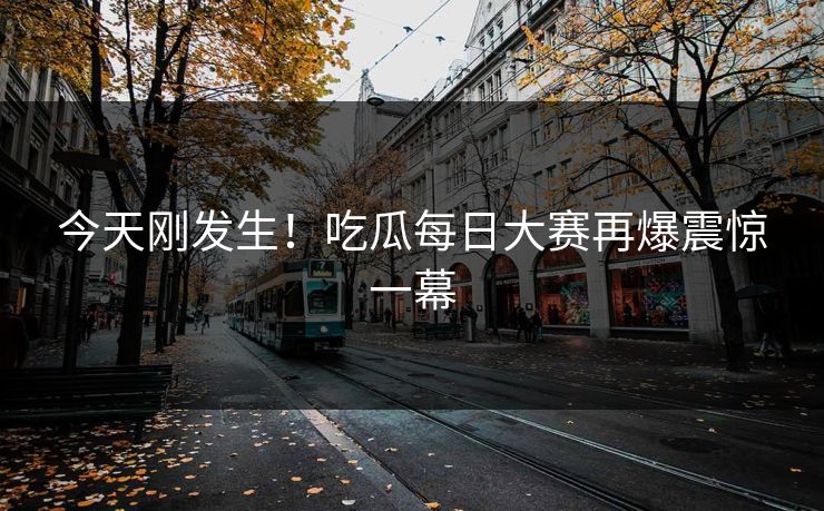 今天刚发生！吃瓜每日大赛再爆震惊一幕