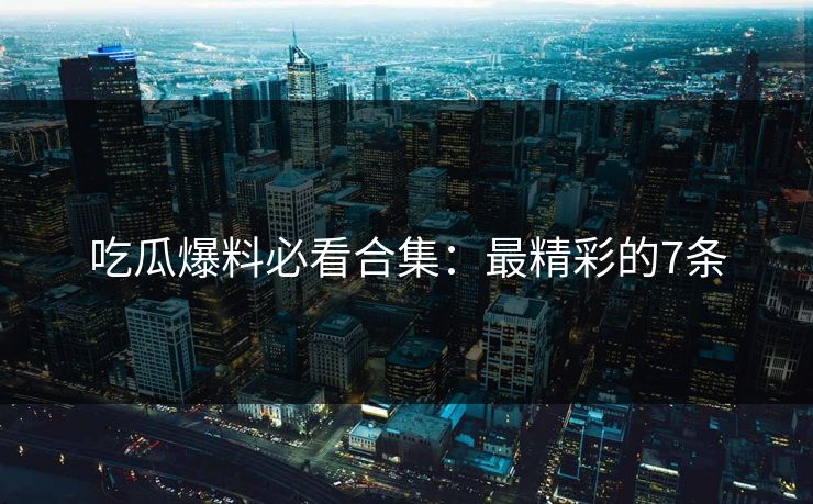 吃瓜爆料必看合集：最精彩的7条