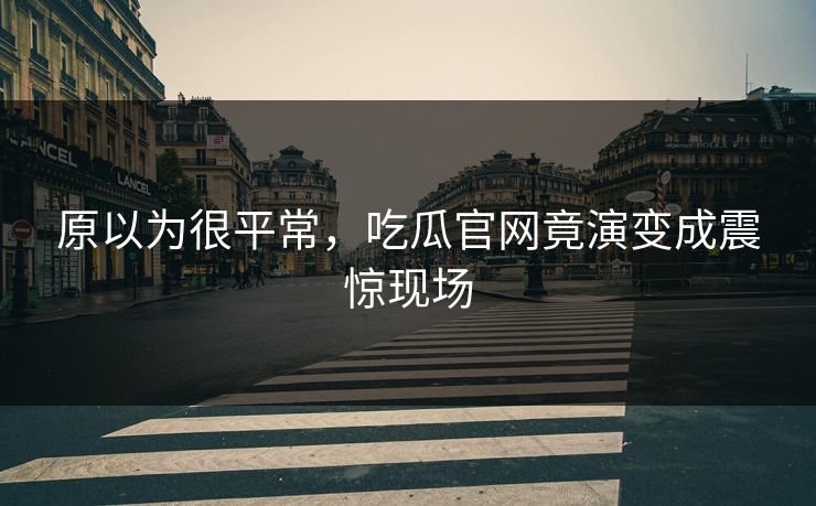 原以为很平常，吃瓜官网竟演变成震惊现场