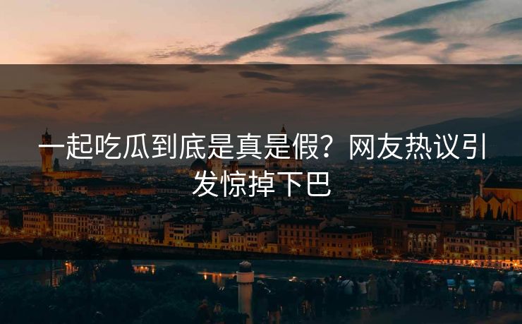 一起吃瓜到底是真是假？网友热议引发惊掉下巴