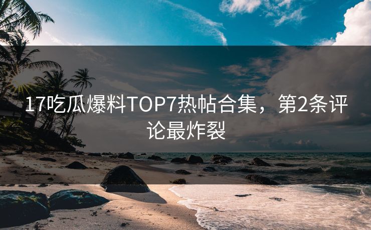 17吃瓜爆料TOP7热帖合集，第2条评论最炸裂