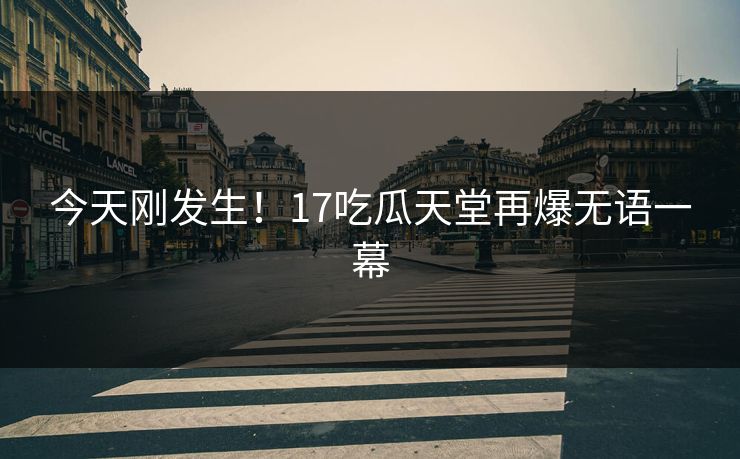 今天刚发生！17吃瓜天堂再爆无语一幕