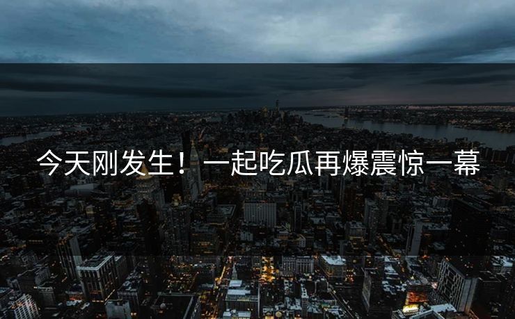 今天刚发生！一起吃瓜再爆震惊一幕