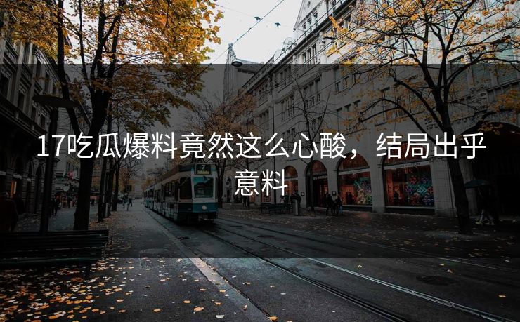 17吃瓜爆料竟然这么心酸，结局出乎意料