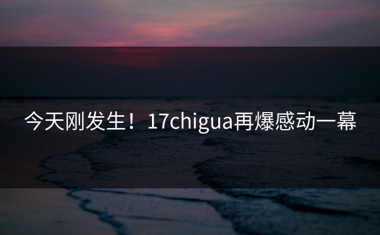 今天刚发生！17chigua再爆感动一幕