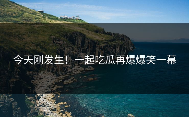 今天刚发生！一起吃瓜再爆爆笑一幕