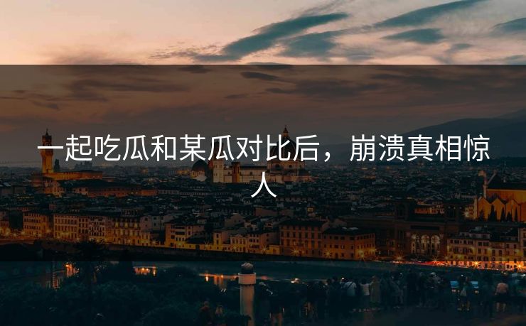一起吃瓜和某瓜对比后，崩溃真相惊人
