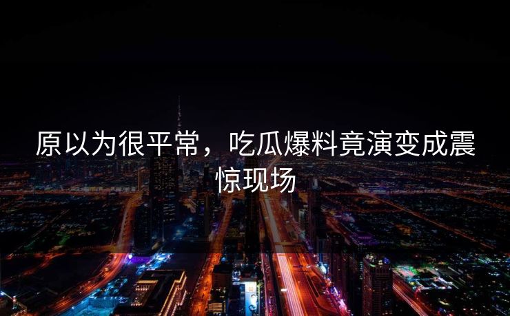 原以为很平常，吃瓜爆料竟演变成震惊现场