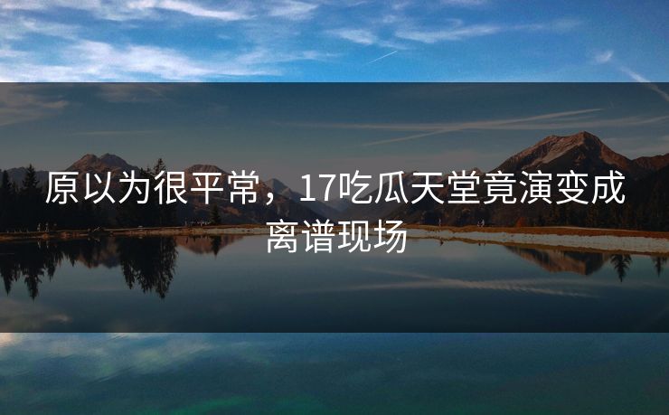 原以为很平常，17吃瓜天堂竟演变成离谱现场