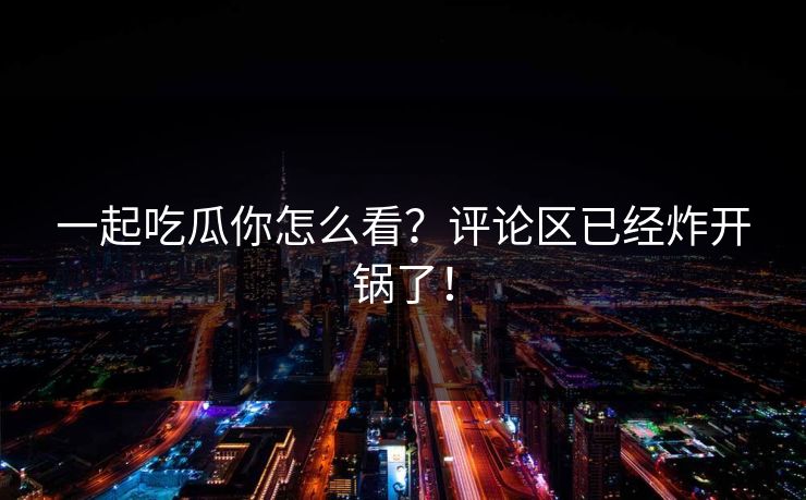 一起吃瓜你怎么看？评论区已经炸开锅了！