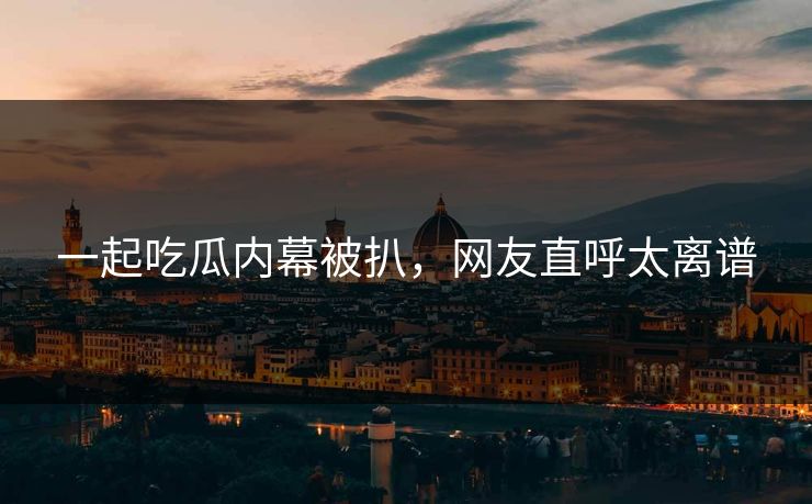 一起吃瓜内幕被扒，网友直呼太离谱