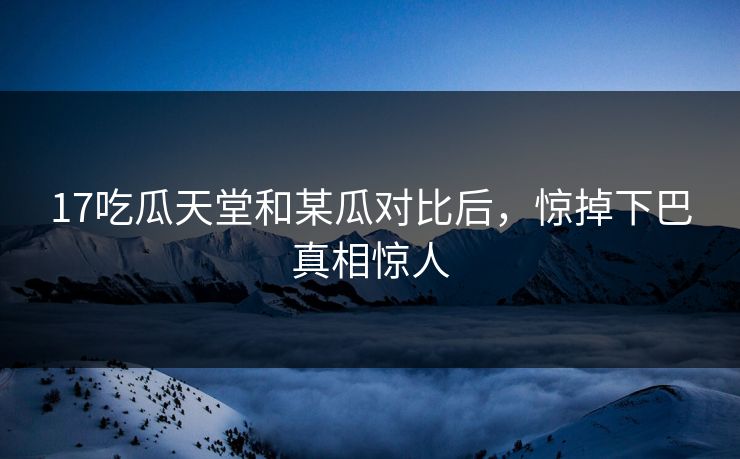 17吃瓜天堂和某瓜对比后，惊掉下巴真相惊人
