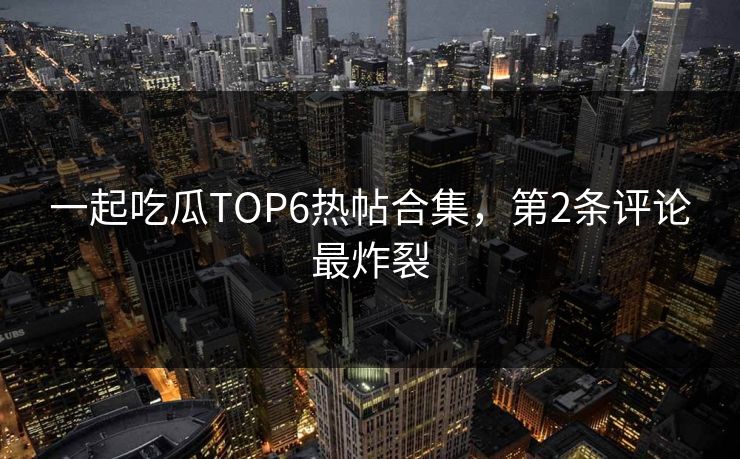 一起吃瓜TOP6热帖合集，第2条评论最炸裂