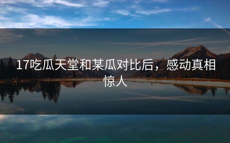 17吃瓜天堂和某瓜对比后，感动真相惊人