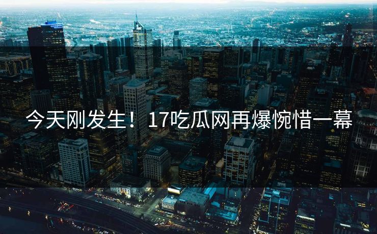今天刚发生！17吃瓜网再爆惋惜一幕