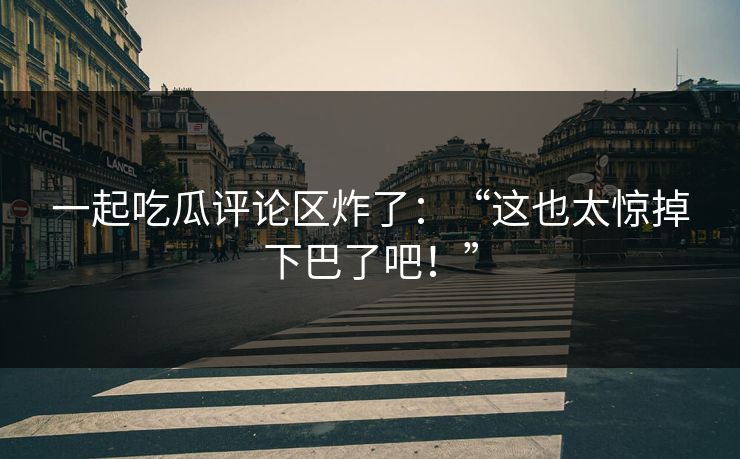 一起吃瓜评论区炸了：“这也太惊掉下巴了吧！”