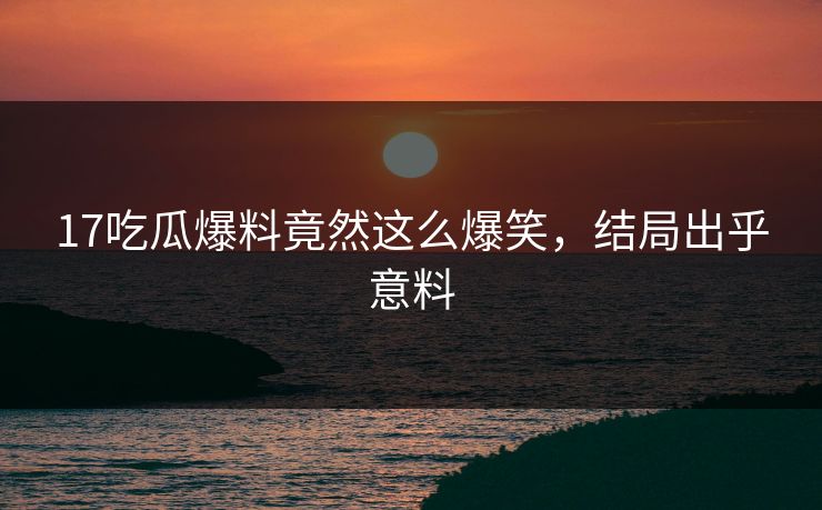 17吃瓜爆料竟然这么爆笑，结局出乎意料