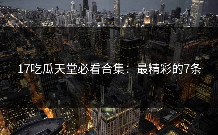 17吃瓜天堂必看合集：最精彩的7条