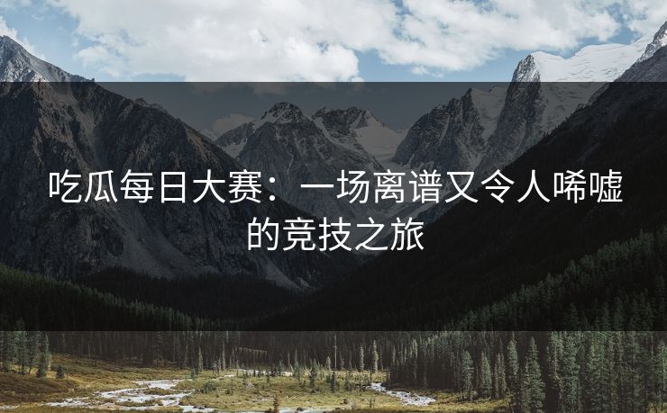吃瓜每日大赛：一场离谱又令人唏嘘的竞技之旅