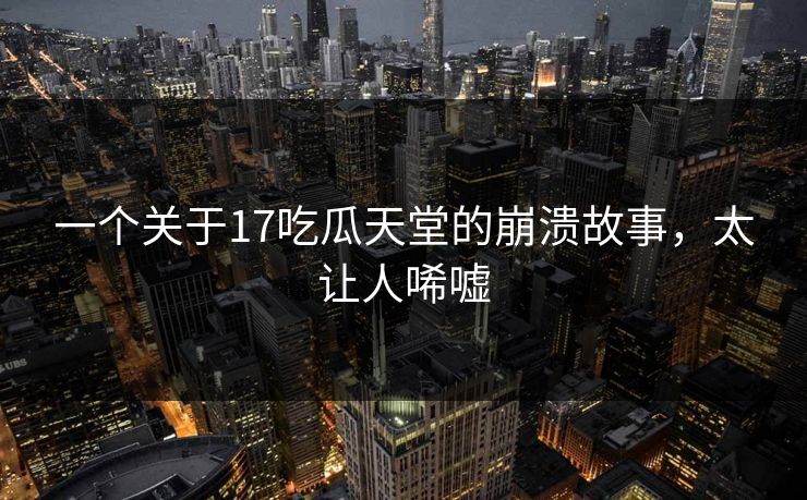 一个关于17吃瓜天堂的崩溃故事，太让人唏嘘