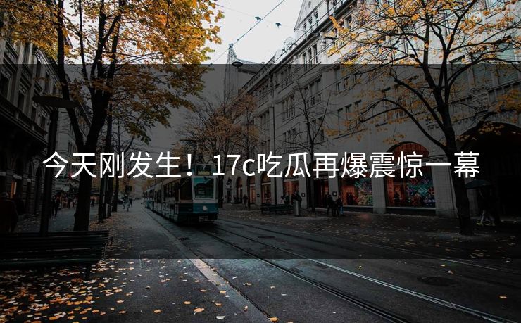 今天刚发生！17c吃瓜再爆震惊一幕