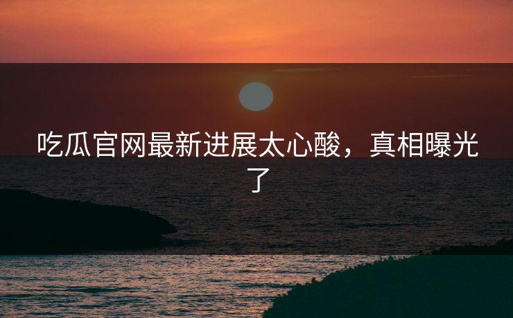 吃瓜官网最新进展太心酸，真相曝光了