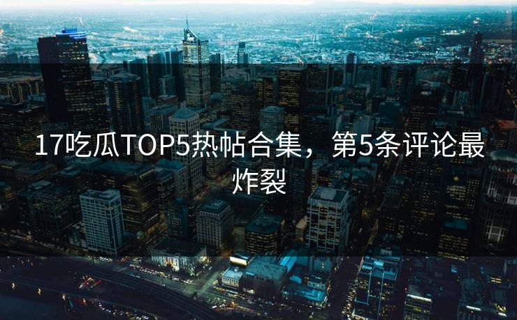 17吃瓜TOP5热帖合集，第5条评论最炸裂