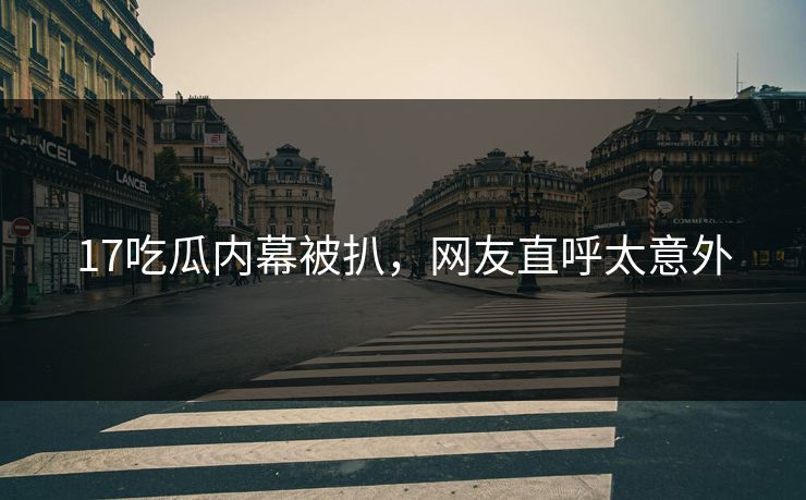 17吃瓜内幕被扒，网友直呼太意外