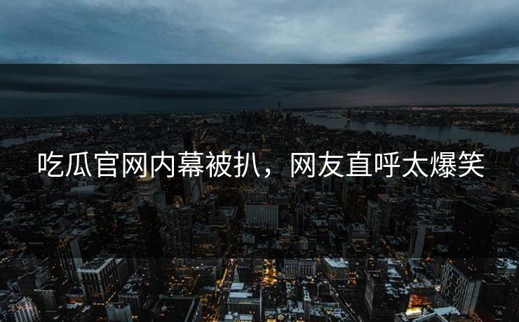 吃瓜官网内幕被扒，网友直呼太爆笑