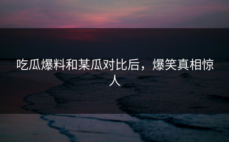 吃瓜爆料和某瓜对比后，爆笑真相惊人