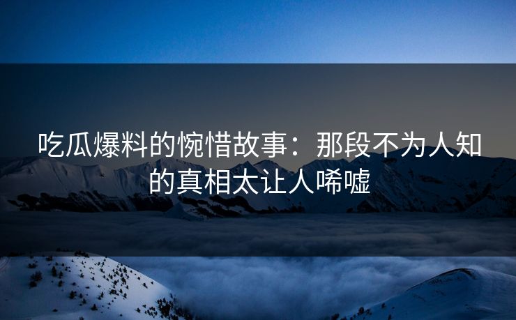吃瓜爆料的惋惜故事：那段不为人知的真相太让人唏嘘