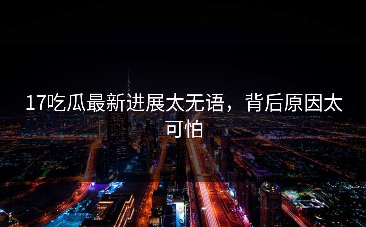 17吃瓜最新进展太无语，背后原因太可怕