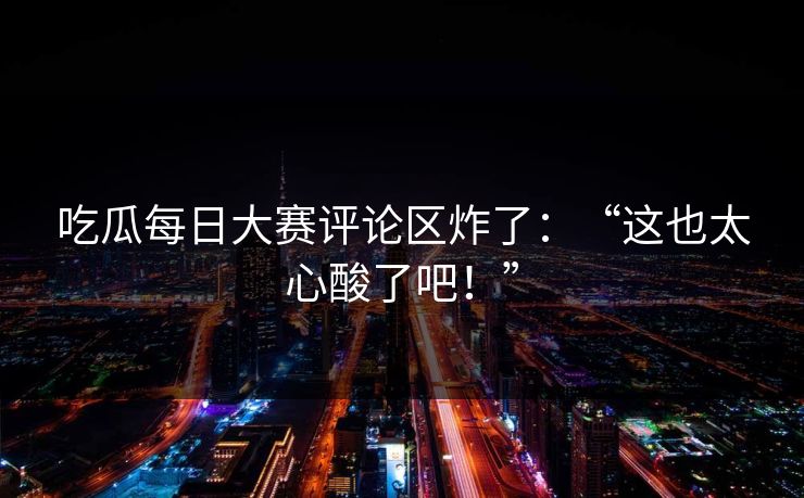 吃瓜每日大赛评论区炸了：“这也太心酸了吧！”