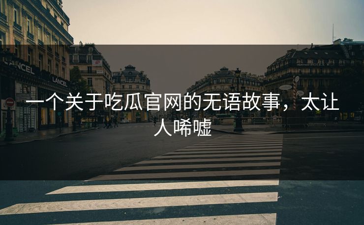 一个关于吃瓜官网的无语故事，太让人唏嘘