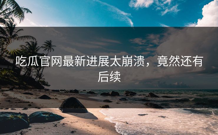 吃瓜官网最新进展太崩溃，竟然还有后续