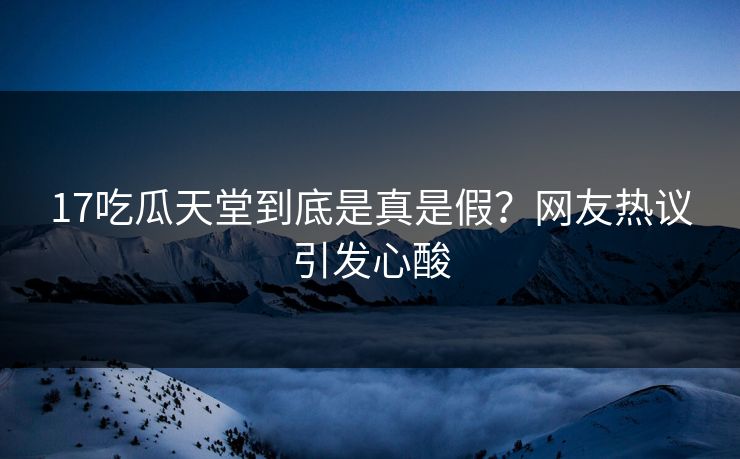 17吃瓜天堂到底是真是假？网友热议引发心酸
