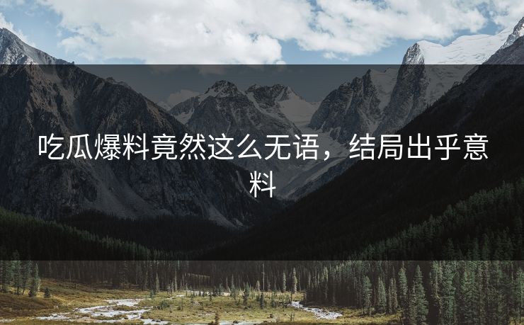 吃瓜爆料竟然这么无语，结局出乎意料