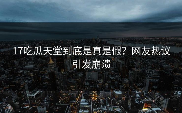 17吃瓜天堂到底是真是假？网友热议引发崩溃