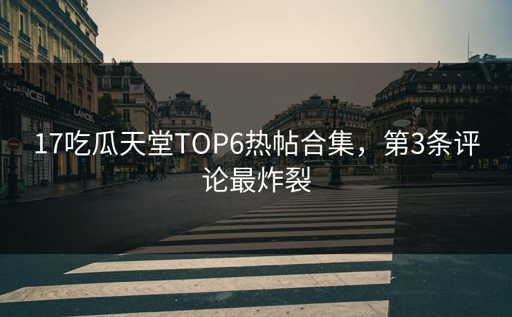 17吃瓜天堂TOP6热帖合集，第3条评论最炸裂
